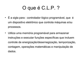 O que é C.L.P. ?
• É a sigla para : controlador lógico programável, que é
um dispositivo eletrônico que controla máquinas e/ou
processos.
• Utiliza uma memória programável para armazenar
instruções e executar funções específicas que incluem
controle de energização/desernegização, temporização,
contagem, operações matemáticas e manipulação de
dados.
 