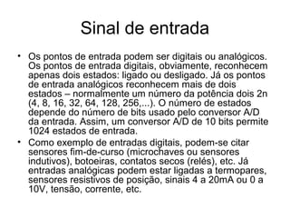 Sinal de entrada
• Os pontos de entrada podem ser digitais ou analógicos.
Os pontos de entrada digitais, obviamente, reconhecem
apenas dois estados: ligado ou desligado. Já os pontos
de entrada analógicos reconhecem mais de dois
estados – normalmente um número da potência dois 2n
(4, 8, 16, 32, 64, 128, 256,...). O número de estados
depende do número de bits usado pelo conversor A/D
da entrada. Assim, um conversor A/D de 10 bits permite
1024 estados de entrada.
• Como exemplo de entradas digitais, podem-se citar
sensores fim-de-curso (microchaves ou sensores
indutivos), botoeiras, contatos secos (relés), etc. Já
entradas analógicas podem estar ligadas a termopares,
sensores resistivos de posição, sinais 4 a 20mA ou 0 a
10V, tensão, corrente, etc.
 