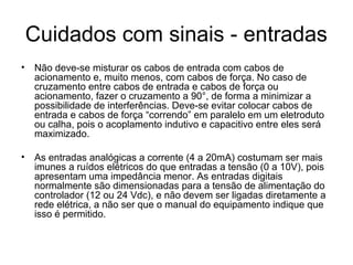 Cuidados com sinais - entradas
• Não deve-se misturar os cabos de entrada com cabos de
acionamento e, muito menos, com cabos de força. No caso de
cruzamento entre cabos de entrada e cabos de força ou
acionamento, fazer o cruzamento a 90°, de forma a minimizar a
possibilidade de interferências. Deve-se evitar colocar cabos de
entrada e cabos de força “correndo” em paralelo em um eletroduto
ou calha, pois o acoplamento indutivo e capacitivo entre eles será
maximizado.
• As entradas analógicas a corrente (4 a 20mA) costumam ser mais
imunes a ruídos elétricos do que entradas a tensão (0 a 10V), pois
apresentam uma impedância menor. As entradas digitais
normalmente são dimensionadas para a tensão de alimentação do
controlador (12 ou 24 Vdc), e não devem ser ligadas diretamente a
rede elétrica, a não ser que o manual do equipamento indique que
isso é permitido.
 