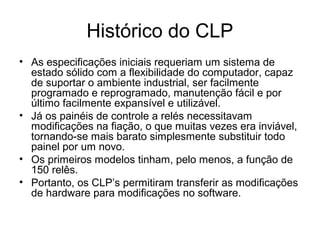 Histórico do CLP
• As especificações iniciais requeriam um sistema de
estado sólido com a flexibilidade do computador, capaz
de suportar o ambiente industrial, ser facilmente
programado e reprogramado, manutenção fácil e por
último facilmente expansível e utilizável.
• Já os painéis de controle a relés necessitavam
modificações na fiação, o que muitas vezes era inviável,
tornando-se mais barato simplesmente substituir todo
painel por um novo.
• Os primeiros modelos tinham, pelo menos, a função de
150 relês.
• Portanto, os CLP’s permitiram transferir as modificações
de hardware para modificações no software.
 