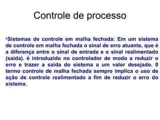 •Sistemas de controle em malha fechada: Em um sistema
de controle em malha fechada o sinal de erro atuante, que é
a diferença entre o sinal de entrada e o sinal realimentado
(saída). é introduzido no controlador de modo a reduzir o
erro e trazer a saída do sistema a um valor desejado. 0
termo controle de malha fechada sempre implica o uso de
ação de controle realimentado a fim de reduzir o erro do
sistema.
Controle de processo
 