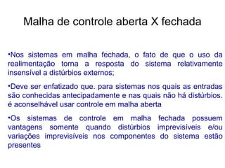 •Nos sistemas em malha fechada, o fato de que o uso da
realimentação torna a resposta do sistema relativamente
insensível a distúrbios externos;
•Deve ser enfatizado que. para sistemas nos quais as entradas
são conhecidas antecipadamente e nas quais não há distúrbios.
é aconselhável usar controle em malha aberta
•Os sistemas de controle em malha fechada possuem
vantagens somente quando distúrbios imprevisíveis e/ou
variações imprevisíveis nos componentes do sistema estão
presentes
Malha de controle aberta X fechada
 