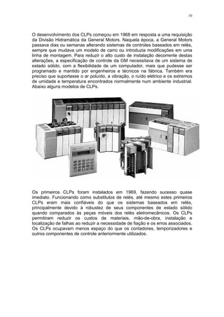 10
O desenvolvimento dos CLPs começou em 1968 em resposta a uma requisição
da Divisão Hidramática da General Motors. Naquela época, a General Motors
passava dias ou semanas alterando sistemas de controles baseados em relés,
sempre que mudava um modelo de carro ou introduzia modificações em uma
linha de montagem. Para reduzir o alto custo de instalação decorrente destas
alterações, a especificação de controle da GM necessitava de um sistema de
estado sólido, com a flexibilidade de um computador, mais que pudesse ser
programado e mantido por engenheiros e técnicos na fábrica. Também era
preciso que suportasse o ar poluído, a vibração, o ruído elétrico e os extremos
de umidade e temperatura encontrados normalmente num ambiente industrial.
Abaixo alguns modelos de CLPs.
Os primeiros CLPs foram instalados em 1969, fazendo sucesso quase
imediato. Funcionando como substitutos de relés, até mesmo estes primeiros
CLPs eram mais confiáveis do que os sistemas baseados em relés,
principalmente devido à robustez de seus componentes de estado sólido
quando comparados às peças móveis dos relés eletromecânicos. Os CLPs
permitiram reduzir os custos de materiais, mão-de-obra, instalação e
localização de falhas ao reduzir a necessidade de fiação e os erros associados.
Os CLPs ocupavam menos espaço do que os contadores, temporizadores e
outros componentes de controle anteriormente utilizados.
 