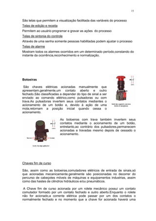15
São telas que permitem a visualização facilitada das variáveis do processo
Telas de edição e receita
Permitem ao usuário programar e gravar as ações do processo
Telas de sintonia do controle
Através de uma senha somente pessoas habilitadas podem ajustar o processo
Telas de alarme
Mostram todos os alarmes ocorridos em um determinado período,constando do
instante da ocorrência,reconhecimento e normalização.
Botoeiras
São chaves elétricas acionadas manualmente que
apresentam,geralmente,um contato aberto e outro
fechado.São classificadas a depender do tipo de sinal a ser
enviado ao comando elétrico,como pulsadoras ou com
trava.As pulsadoras invertem seus contatos mediantes o
acionamento de um botão e, devido à ação de uma
mola,retornam a posição inicial quando cessa o
acionamento.
As botoeiras com trava também invertem seus
contatos mediante o acionamento de um botão,
entretanto,ao contrário dos pulsadores,permanecem
acionadas e travadas mesmo depois de cessado o
acionamento.
Chaves fim de curso
São, assim como as botoeiras,comutadores elétricos de entrada de sinais,só
que acionadas mecanicamente.geralmente são posicionadas no decorrer do
percurso de cabeçotes móveis de máquinas e equipamentos industrias, assim
como das hastes de cilindros hidráulicos e/ou pneumáticos.
A Chave fim de curso acionada por um rolete mecânico possui um contato
comutador formado por um contato fechado e outro aberto.Enquanto o rolete
não for acionado,a corrente elétrica pode passar por um dos contatos o
normalmente fechado e no momento que a chave for acionada haverá uma
 
