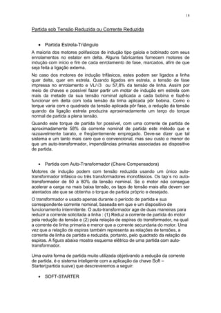 18
Partida sob Tensão Reduzida ou Corrente Reduzida
• Partida Estrela-Triângulo
A maioria dos motores polifasicos de indução tipo gaiola e bobinado com seus
enrolamentos no estator em delta. Alguns fabricantes fornecem motores de
indução com inicio e fim de cada enrolamento de fase, marcados, afim de que
seja feita a ligação externa.
No caso dos motores de indução trifásicos, estes podem ser ligados a linha
quer delta, quer em estrela. Quando ligados em estrela, a tensão de fase
impressa no enrolamento e VL/ 3 ou 57,8% da tensão de linha. Assim por
meio de chaves e possível fazer partir um motor de indução em estrela com
mais da metade da sua tensão nominal aplicada a cada bobina e fazê-lo
funcionar em delta com toda tensão da linha aplicada pôr bobina. Como o
torque varia com o quadrado da tensão aplicada pôr fase, a redução da tensão
quando da ligação estrela produzira aproximadamente um terço do torque
normal de partida a plena tensão.
Quando este torque de partida for possível, com uma corrente de partida de
aproximadamente 58% da corrente nominal de partida este método que e
razoavelmente barato, e freqüentemente empregado. Deve-se dizer que tal
sistema e um tanto mais caro que o convencional, mas seu custo e menor do
que um auto-transformador, impendâncias primarias associadas ao dispositivo
de partida.
• Partida com Auto-Transformador (Chave Compensadora)
Motores de indução podem com tensão reduzida usando um único auto-
transformador trifásico ou três transformadores monofásicos. Os tap´s no auto-
transformador de 50 a 80% da tensão nominal. Se o motor não consegue
acelerar a carga na mais baixa tensão, os taps de tensão mais alta devem ser
atentados ate que se obtenha o torque de partida próprio e desejado.
O transformador e usado apenas durante o período de partida e sua
correspondente corrente nominal, baseada em que e um dispositivo de
funcionamento intermitente. O auto-transformador age de duas maneiras para
reduzir a corrente solicitada a linha : (1) Reduz a corrente de partida do motor
pela redução da tensão e (2) pela relação de espiras do transformador, na qual
a corrente de linha primaria e menor que a corrente secundaria do motor. Uma
vez que a relação de espiras também representa as relações de tensões, a
corrente de linha de partida e reduzida, portanto, pelo quadrado da relação de
espiras. A figura abaixo mostra esquema elétrico de uma partida com auto-
transformador.
Uma outra forma de partida muito utilizada objetivando a redução da corrente
de partida, é o sistema inteligente com a aplicação da chave Soft –
Starter(partida suave) que descreveremos a seguir:
• SOFT-STARTER
 