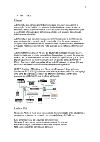 2
• IEC-1158-2.
Ethernet
A Ethernet é direcionada primordialmente para o uso em áreas como a
automação de escritórios, processamento distribuído de dados, acesso a
terminais, distribuição de e-mails e outras situações que requerem conecções
econômicas e flexíveis para comunicação local, com taxas de transmissão
relativamente elevadas.
A Ethernet por sua característica não-determinística não é o melhor sistema
para ser implantado em automação industrial a nível de sensoreamento e
atuação, onde o determinismo na transmissão se faça necessário, sendo mais
adequado neste caso adotar uma rede que siga a especificação 802.4(token
ring).
A Ethernet tem sua origem na tese de doutorado de Robert Metcalfe (M.I.T),
implementada pela primeira vez na Xerox Corporation, no centro de pesquisa
de Palo Alto, Califórnia e seus resultados foram tão significativos que a Xerox,
Digital Equipments e a Intel desenvolveram um padrão para a Ethernet 10-
Mbps.. Seu nome advém da palavra Éter, substância que, no século XIX, era
tida como o meio de transmissão das ondas eletromagnéticas.
O IEEE (Institute of Electrical and Electronics Engineers) desenvolveu a
arquitetura IEEE 802 [2] a partir de uma adaptação do modelo OSI, que agrega
uma série de padrões associados às diferentes camadas. Dentre eles
encontra-se o IEEE 802.3 que engloba a Ethernet.
Interface AS-I
O sistema AS-I é o meio ideal e econômico de comunicação entre atuadores e
sensores e o sistema de comando em um nível abaixo do Fieldbus.
Este sistema possui as seguintes características:
Somente 1 cabo para a transmissão de dados e de energia;
Rápida instalação por meio de conectores autoperfurantes;
Não são necessários bornes para conexão;
 