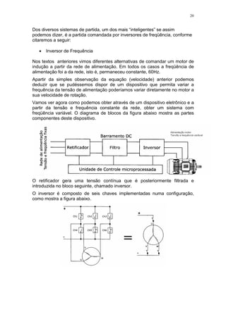20
Dos diversos sistemas de partida, um dos mais “inteligentes” se assim
podemos dizer, é a partida comandada por inversores de freqüência, conforme
citaremos a seguir:
• Inversor de Frequência
Nos textos anteriores vimos diferentes alternativas de comandar um motor de
indução a partir da rede de alimentação. Em todos os casos a freqüência de
alimentação foi a da rede, isto é, permaneceu constante, 60Hz.
Apartir da simples observação da equação (velocidade) anterior podemos
deduzir que se pudéssemos dispor de um dispositivo que permita variar a
frequência da tensão de alimentação poderíamos variar diretamente no motor a
sua velocidade de rotação.
Vamos ver agora como podemos obter através de um dispositivo eletrônico e a
partir da tensão e frequência constante da rede, obter um sistema com
freqüência variável. O diagrama de blocos da figura abaixo mostra as partes
componentes deste dispositivo.
O retificador gera uma tensão contínua que é posteriormente filtrada e
introduzida no bloco seguinte, chamado inversor.
O inversor é composto de seis chaves implementadas numa configuração,
como mostra a figura abaixo.
 