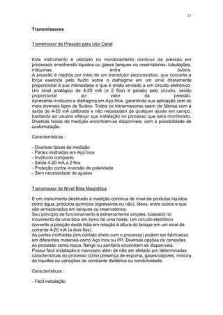 21
Transmissores
Transmissor de Pressão para Uso Geral
Este instrumento é utilizado no monitoramento contínuo da pressão em
processos envolvendo líquidos ou gases tanques ou reservatórios, tubulações,
máquinas, entre outros.
A pressão é medida por meio de um transdutor piezoresistivo, que converte a
força exercida pelo fluído sobre o diafragma em um sinal diretamente
proporcional à sua intensidade e que é então enviado a um circuito eletrônico.
Um sinal analógico de 4-20 mA (a 2 fios) é gerado pelo circuito, sendo
proporcional ao valor da pressão.
Apresenta invólucro e diafragma em Aço Inox, garantindo sua aplicação com os
mais diversos tipos de fluídos. Todos os transmissores saem de fábrica com a
saída de 4-20 mA calibrada e não necessitam de qualquer ajuste em campo,
bastando ao usuário efetuar sua instalação no processo que será monitorado.
Diversas faixas de medição encontram-se disponíveis, com a possibilidade de
customização.
Caractertísticas :
- Diversas faixas de medição
- Partes molhadas em Aço Inox
- Invólucro compacto
- Saída 4-20 mA a 2 fios
- Proteção contra inversão de polaridade
- Sem necessidade de ajustes
Transmissor de Nível Bóia Magnética
É um instrumento destinado à medição contínua de nível de produtos líquidos
como água, produtos químicos (agressivos ou não), óleos, entre outros e que
são armazenados em tanques ou reservatórios.
Seu princípio de funcionamento é extremamente simples, baseado no
movimento de uma bóia em torno de uma haste. Um circuito eletrônico
converte a posição desta bóia em relação à altura do tanque em um sinal de
corrente 4-20 mA (a dois fios).
As partes molhadas (em contato direto com o processo) podem ser fabricadas
em diferentes materiais como Aço Inox ou PP. Diversas opções de conexões
ao processo como rosca, flange ou sanitário encontram-se disponíveis.
Possui fácil instalação e manuseio além de não ser afetado por determinadas
características do processo como presença de espuma, gases/vapores, mistura
de líquidos ou variações de constante dielétrica ou condutividade.
Características :
- Fácil instalação
 