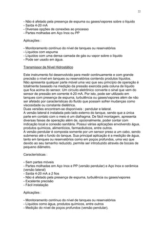 22
- Não é afetado pela presença de espuma ou gases/vapores sobre o líquido
- Saída 4-20 mA
- Diversas opções de conexões ao processo
- Partes molhadas em Aço Inox ou PP
Aplicações :
- Monitoramento contínuo do nível de tanques ou reservatórios
- Líquidos com espuma
- Líquidos com uma densa camada de gás ou vapor sobre o líquido
- Pode ser usado em água.
Transmissor de Nível Hidrostático
Este instrumento foi desenvolvido para medir continuamente e com grande
precisão o nível em tanques ou reservatórios contendo produtos líquidos.
Não apresenta qualquer parte móvel uma vez que seu princípio de operação é
totalmente baseado na medição da pressão exercida pela coluna de líquido
que fica acima do sensor. Um circuito eletrônico converte o sinal que vem do
sensor de pressão em corrente 4-20 mA. Por isto, pode ser utilizado em
tanques com presença de espuma, turbulência ou gases/vapores além de não
ser afetado por características do fluído que possam sofrer mudanças como
viscosidade ou constante dielétrica.
Duas versões encontram-se disponíveis : pendular e lateral.
A versão lateral é instalada pelo lado externo do tanque, sendo que a única
parte em contato com o meio é um diafragma. De fácil montagem, apresenta
diversas faixas de operação além de, opcionalmente, poder contar com
indicação local e conexão sanitária. Possui várias aplicações envolvendo água,
produtos químicos, alimentícios, farmacêuticos, entre outros.
A versão pendular é composta somente por um sensor preso a um cabo, sendo
submerso até o fundo do tanque. Sua principal aplicação é a medição de água,
tanto em tanques ou reservatórios como em poços profundos, uma vez que
devido ao seu tamanho reduzido, permite ser introduzido através de bocais de
pequeno diâmetro.
Características :
- Sem partes móveis
- Partes molhadas em Aço Inox e PP (versão pendular) e Aço Inox e cerâmica
(versão lateral)
- Saída 4-20 mA a 2 fios
- Não é afetado pela presença de espuma, turbulência ou gases/vapores
- Excelente precisão
- Fácil instalação
Aplicações :
- Monitoramento contínuo do nível de tanques ou reservatórios
- Líquidos como água, produtos químicos, entre outros
- Medição do nível de poços profundos (versão pendular).
 