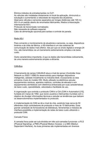 3
Elimina módulos de entradas/saídas no CLP;
As válvulas são instaladas diretamente no local da aplicação, diminuindo a
tubulação e aumentando a velocidade de resposta dos atuadores;
Ideal para válvulas e sensores separados por longas distâncias (até 100 m);
AS-I é um padrão aberto de renomados fabricantes, filiados à Associação
Internacional AS-I;
Protocolo de transmissão normalizado;
Não necessita de software especial;
Cabo de alimentação opcional para saídas e controle de parada.
Rede AS-I
Para comando e monitoramento de atuadores e sensores, ou seja, dispositivos
binários e de chão de fábrica, o AS-Interface é um dos sistemas de
comunicação de dados mais efetivo. Isto por que os sinais digitais e energia 24
Vcc, são transmitidos via um barramento extremamente simples e de baixo
custo.
Outra característica importante, é que os dados são transmitidas ciclicamente,
de uma maneira extremamente simples e eficiente.
CAN-Bus
O barramento de campo CAN-BUS atua a nível de sensor (Controller Area
Network ou ISSO 11898) foi desenvolvido para interligar dispositivos
inteligentes, adotado inicialmente na indústria têxtil, incorporando os dois
primeiros níveis do modelo OSI. Muito utilizado na eletrônica veicular,
equipamentos náuticos, aparatos médicos, controles de elevador e em
equipamentos domésticos com eletrônica embarcada por suas características
de baixo custo, operabilidade, velocidade e facilidade de uso.
A organização que controla o protocolo CAN é a CiA (CAN in Automation) [10],
fundada em março de 1992, que reúne usuários e fabricantes mundiais com o
objetivo de divulgar informações técnicas e estudar as tendências que balizam
os desenvolvimentos implementados no protocolo.
A implementação do CAN se dá a nível de chip, existindo hoje cerca de 50
diferentes chips controladores de protocolo e mais de 15 fabricantes. Essa
grande variedade de fornecedores de bibliotecas, ferramentas e módulos de
interface possibilita a implementação de redes de baixo custo utilizando o
protocolo CAN.
Camada Física
A camada física pode ser sub-dividida em três sub-camadas funcionais: a PLS
(Physical Signaling), a PMA (Physical Mediun Access) e a MDI (Mediun
Dependent Interface). As duas primeiras são implementadas em diversos
 