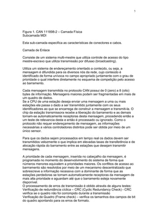 5
Figura 1. CAN 111898-2 – Camada Física
Subcamada MDI
Esta sub-camada especifica as características de conectores e cabos.
Camada de Enlace
Consiste de um sistema multi-mestre que utiliza controle de acesso do tipo
mestre-escravo que utiliza transmissão por difusao (broadcasting).
Utiliza um sistema de endereçamento orientado a conteúdo, ou seja, a
mensagem é difundida para os diversos nós da rede, cujo conteúdo é
identificado de forma unívoca no campo apropriado juntamente com o grau de
prioridade o qual interfere diretamente no esquema de competição pelo acesso
ao barramento.
Cada mensagem transmitida no protocolo CAN possui de 0 (zero) a 8 (oito)
bytes de informação. Mensagens maiores podem ser fragmentadas em mais de
um quadro de dados.
Se a CPU de uma estação deseja enviar uma mensagem a uma ou mais
estações ela passa o dado a ser transmitido juntamente com os seus
identificadores ao que se encarrega de construir a mensagem e transmiti-la. O
chip da estação transmissora recebe a liberação do barramento e as demais
tornam-se automaticamente receptoras desta mensagem, procedendo então a
um teste de relevancia desta e então é processado ou ignorado. Como o
protocolo não requer endereçamento de mensagem, as informações
necessárias a vários controladores distintos pode ser obtida por meio de um
único sensor.
Para que os dados sejam processados em tempo real os dados devem ser
transmitidos velozmente o que implica em elevadas taxas de transferência e de
alocação rápida do barramento entre as estações que desejam transmitir
mensagens.
A prioridade de cada mensagem, inserida no cabeçalho da mensagem, é
programada no momento do desenvolvimento do sistema de forma que
números menores equivalem a prioridades maiores. Os conflitos de acesso ao
barrramento são resolvidos por meio de um mecanismo descentralizado que
sobrescreve a informação recessiva com a dominante de forma que as
estações perdedoras se tornam automaticamente receptoras da mensagem de
mais alta prioridade e aguardam até que o barramento esteja novamente
disponível.
O processamento de erros de transmissão é obtido através de alguns testes:
Verificação de redundância cíclica – CRC (Cyclic Redundancy Check) - CRC
verifica se o quadro não foi corrompido durante a transmissão
Verificação de Quadro (Frame check) – verifica os tamanhos dos campos de bit
do quadro apontando para os erros de formato.
 