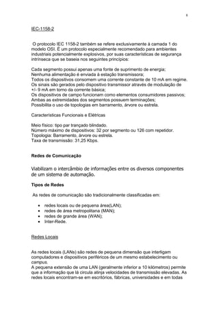 8
IEC-1158-2
O protocolo IEC 1158-2 também se refere exclusivamente à camada 1 do
modelo OSI. É um protocolo especialmente recomendado para ambientes
industriais potencialmente explosivos, por suas características de segurança
intrínseca que se baseia nos seguintes princípios:
Cada segmento possui apenas uma fonte de suprimento de energia;
Nenhuma alimentação é enviada à estação transmissora;
Todos os dispositivos consomem uma corrente constante de 10 mA em regime.
Os sinais são gerados pelo dispositivo transmissor através de modulação de
+/- 9 mA em torno da corrente básica;
Os dispositivos de campo funcionam como elementos consumidores passivos;
Ambas as extremidades dos segmentos possuem terminações;
Possibilita o uso de topologias em barramento, árvore ou estrela.
Características Funcionais e Elétricas
Meio físico: tipo par trançado blindado.
Número máximo de dispositivos: 32 por segmento ou 126 com repetidor.
Topologia: Barramento, árvore ou estrela.
Taxa de transmissão: 31,25 Kbps.
Redes de Comunicação
Tipos de Redes
As redes de comunicação são tradicionalmente classificadas em:
• redes locais ou de pequena área(LAN);
• redes de área metropolitana (MAN);
• redes de grande área (WAN);
• Inter-Rede.
Redes Locais
As redes locais (LANs) são redes de pequena dimensão que interligam
computadores e dispositivos periféricos de um mesmo estabelecimento ou
campus.
A pequena extensão de uma LAN (geralmente inferior a 10 kilómetros) permite
que a informação que lá circula atinja velocidades de transmissão elevadas. As
redes locais encontram-se em escritórios, fábricas, universidades e em todas
 