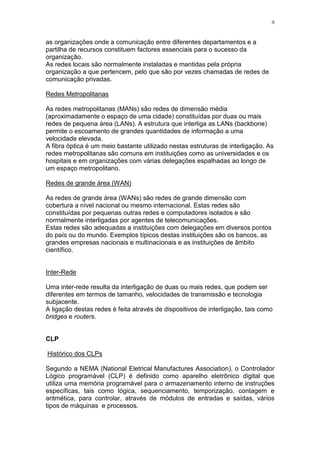 9
as organizações onde a comunicação entre diferentes departamentos e a
partilha de recursos constituem factores essenciais para o sucesso da
organização.
As redes locais são normalmente instaladas e mantidas pela própria
organização a que pertencem, pelo que são por vezes chamadas de redes de
comunicação privadas.
Redes Metropolitanas
As redes metropolitanas (MANs) são redes de dimensão média
(aproximadamente o espaço de uma cidade) constituídas por duas ou mais
redes de pequena área (LANs). A estrutura que interliga as LANs (backbone)
permite o escoamento de grandes quantidades de informação a uma
velocidade elevada.
A fibra óptica é um meio bastante utilizado nestas estruturas de interligação. As
redes metropolitanas são comuns em instituições como as universidades e os
hospitais e em organizações com várias delegações espalhadas ao longo de
um espaço metropolitano.
Redes de grande área (WAN)
As redes de grande área (WANs) são redes de grande dimensão com
cobertura a nível nacional ou mesmo internacional. Estas redes são
constituídas por pequenas outras redes e computadores isolados e são
normalmente interligadas por agentes de telecomunicações.
Estas redes são adequadas a instituições com delegações em diversos pontos
do país ou do mundo. Exemplos típicos destas instituições são os bancos, as
grandes empresas nacionais e multinacionais e as instituições de âmbito
científico.
Inter-Rede
Uma inter-rede resulta da interligação de duas ou mais redes, que podem ser
diferentes em termos de tamanho, velocidades de transmissão e tecnologia
subjacente.
A ligação destas redes é feita através de dispositivos de interligação, tais como
bridges e routers.
CLP
Histórico dos CLPs
Segundo a NEMA (National Eletrical Manufactures Association), o Controlador
Lógico programável (CLP) é definido como aparelho eletrônico digital que
utiliza uma memória programável para o armazenamento interno de instruções
específicas, tais como lógica, sequenciamento, temporização, contagem e
aritmética, para controlar, através de módulos de entradas e saídas, vários
tipos de máquinas e processos.
 
