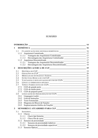 SUMÁRIO 
INTRODUÇÃO __________________________________________________________ 14 
1 DOMÓTICA ________________________________________________________ 16 
1.1 CLASSIFICAÇÃO DOS SISTEMAS DOMÓTICOS ___________________________ 16 
1.1.1 Arquitetura Centralizada___________________________________________ 17 
1.1.1.1 Vantagens das Arquiteturas Centralizadas _________________________ 17 
1.1.1.2 Desvantagens das Arquiteturas Centralizadas ______________________ 17 
1.1.2 Arquitetura Descentralizada ________________________________________ 17 
1.1.2.1 Vantagens das Arquiteturas Descentralizadas ______________________ 18 
1.1.2.2 Desvantagens das Arquiteturas Descentralizadas____________________ 18 
2 DESCRIÇÕES ACERCA DE CLP_____________________________________ 19 
2.1 HISTÓRIA DO CLP _________________________________________________ 19 
2.2 GERAÇÕES DE CLP ________________________________________________ 20 
2.3 MÓDULOS DE ENTRADAS E SAÍDAS___________________________________ 21 
2.4 ESTRUTURA BÁSICA DE UM CLP _____________________________________ 22 
2.5 VANTAGENS E DESVANTAGENS DO USO DE CLPS _______________________ 23 
2.6 LÓGICA E SIMBOLOGIA BINÁRIA _____________________________________ 25 
2.7 TIPOS E FABRICANTES DE CLPS _____________________________________ 25 
2.7.1 CLPs de grande porte _____________________________________________ 26 
2.7.2 CLPs de médio porte _____________________________________________ 27 
2.7.3 CLPs de pequeno porte ____________________________________________ 29 
2.8 LINGUAGEM DE PROGRAMAÇÃO DE CLPS _____________________________ 30 
2.8.1 Linguagem Ladder _______________________________________________ 31 
2.8.2 Lista de Instruções _______________________________________________ 32 
2.8.3 Texto Estruturado ________________________________________________ 32 
2.8.4 Diagrama de Blocos de Funções ____________________________________ 33 
2.8.5 Seqüenciamento Gráfico de Funções _________________________________ 33 
3 SENSORES E ATUADORES PARA CLP ______________________________ 35 
3.1 SENSORES________________________________________________________ 35 
3.1.1 Chaves ________________________________________________________ 35 
3.1.1.1 Chave tipo botoeira ___________________________________________ 36 
3.1.1.2 Chave fim de curso ___________________________________________ 37 
3.1.2 Sensores de proximidade __________________________________________ 39 
3.1.2.1 Sensores de proximidade indutivos ______________________________ 39 
3.1.2.2 Sensores de proximidade capacitivos _____________________________ 42 
3.1.3 Sensores Ópticos_________________________________________________ 46  