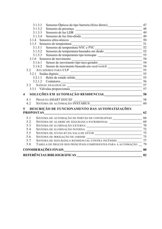3.1.3.1 Sensores Ópticos do tipo barreira (feixe direto) _____________________ 47 
3.1.3.2 Sensores de presença _________________________________________ 48 
3.1.3.3 Sensores de luz LDR _________________________________________ 49 
3.1.3.4 Sensores de luz foto-diodo _____________________________________ 49 
3.1.4 Sensores ultra-sônicos ____________________________________________ 50 
3.1.5 Sensores de temperatura ___________________________________________ 51 
3.1.5.1 Sensores de temperatura NTC e PTC _____________________________ 52 
3.1.5.2 Sensores de temperatura baseados em diodo _______________________ 52 
3.1.5.3 Sensores de temperatura tipo termopar ___________________________ 53 
3.1.6 Sensores de movimento ___________________________________________ 54 
3.1.6.1 Sensor de movimento tipo taco-gerador ___________________________ 54 
3.1.6.2 Sensor de movimento baseado em reed-switch _____________________ 54 
3.2 ATUADORES PARA CLP ____________________________________________ 55 
3.2.1 Saídas digitais ___________________________________________________ 55 
3.2.1.1 Relés de estado sólido_________________________________________ 55 
3.2.1.2 Contatores __________________________________________________ 56 
3.3 SAÍDAS ANALÓGICAS ______________________________________________ 57 
3.3.1 Válvulas proporcionais ____________________________________________ 57 
4 SOLUÇÕES EM AUTOMAÇÃO RESIDENCIAL _______________________ 58 
4.1 PROJETO SMART HOUSE __________________________________________ 58 
4.2 SISTEMA DE AUTOMAÇÃO INSTABUS ________________________________ 60 
5 DESCRIÇÃO DE FUNCIONAMENTO DAS AUTOMATIZAÇÕES PROPOSTAS ____________________________________________________________ 62 
5.1 SISTEMA DE AUTOMAÇÃO DE PORTÃO DE CONTRAPESO __________________ 66 
5.2 SISTEMA DE ALARME DE SEGURANÇA PATRIMONIAL ____________________ 68 
5.3 SISTEMA DE ILUMINAÇÃO EXTERNA __________________________________ 70 
5.4 SISTEMA DE ILUMINAÇÃO INTERNA __________________________________ 72 
5.5 SISTEMA DE STAND-BY DA SALA DE ESTAR _____________________________ 75 
5.6 SISTEMA DE IRRIGAÇÃO DE JARDIM __________________________________ 75 
5.7 SISTEMA DE SEGURANÇA RESIDENCIAL CONTRA INCÊNDIO _______________ 77 
5.8 TABELA DE PREÇOS DOS PRINCIPAIS COMPONENTES PARA A AUTOMAÇÃO __ 79 
CONSIDERAÇÕES FINAIS ________________________________________________ 80 
REFERÊNCIAS BIBLIOGRÁFICAS ________________________________________ 82  