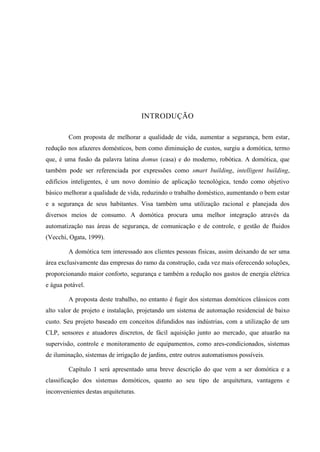 INTRODUÇÃO 
Com proposta de melhorar a qualidade de vida, aumentar a segurança, bem estar, redução nos afazeres domésticos, bem como diminuição de custos, surgiu a domótica, termo que, é uma fusão da palavra latina domus (casa) e do moderno, robótica. A domótica, que também pode ser referenciada por expressões como smart building, intelligent building, edifícios inteligentes, é um novo domínio de aplicação tecnológica, tendo como objetivo básico melhorar a qualidade de vida, reduzindo o trabalho doméstico, aumentando o bem estar e a segurança de seus habitantes. Visa também uma utilização racional e planejada dos diversos meios de consumo. A domótica procura uma melhor integração através da automatização nas áreas de segurança, de comunicação e de controle, e gestão de fluidos (Vecchi, Ogata, 1999). 
A domótica tem interessado aos clientes pessoas físicas, assim deixando de ser uma área exclusivamente das empresas do ramo da construção, cada vez mais oferecendo soluções, proporcionando maior conforto, segurança e também a redução nos gastos de energia elétrica e água potável. 
A proposta deste trabalho, no entanto é fugir dos sistemas domóticos clássicos com alto valor de projeto e instalação, projetando um sistema de automação residencial de baixo custo. Seu projeto baseado em conceitos difundidos nas indústrias, com a utilização de um CLP, sensores e atuadores discretos, de fácil aquisição junto ao mercado, que atuarão na supervisão, controle e monitoramento de equipamentos, como ares-condicionados, sistemas de iluminação, sistemas de irrigação de jardins, entre outros automatismos possíveis. 
Capítulo 1 será apresentado uma breve descrição do que vem a ser domótica e a classificação dos sistemas domóticos, quanto ao seu tipo de arquitetura, vantagens e inconvenientes destas arquiteturas. 
 