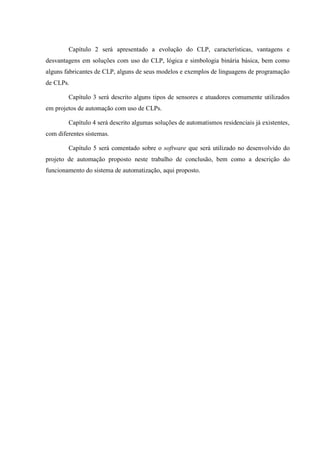 Capítulo 2 será apresentado a evolução do CLP, características, vantagens e desvantagens em soluções com uso do CLP, lógica e simbologia binária básica, bem como alguns fabricantes de CLP, alguns de seus modelos e exemplos de linguagens de programação de CLPs. 
Capítulo 3 será descrito alguns tipos de sensores e atuadores comumente utilizados em projetos de automação com uso de CLPs. 
Capítulo 4 será descrito algumas soluções de automatismos residenciais já existentes, com diferentes sistemas. 
Capítulo 5 será comentado sobre o software que será utilizado no desenvolvido do projeto de automação proposto neste trabalho de conclusão, bem como a descrição do funcionamento do sistema de automatização, aqui proposto.  