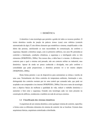 1 DOMÓTICA 
A domótica é uma tecnologia que permite a gestão de todos os recursos prediais. O termo domótica resulta da junção da palavra domus (casa) com robótica (controle automatizado de algo). É este último elemento que rentabiliza o sistema, simplificando a vida diária das pessoas, satisfazendo as suas necessidades de comunicação, de conforto e segurança. Quando a domótica surgiu, com os primeiros edifícios, nos anos 80, pretendia-se controlar a iluminação, condições climáticas, a segurança e a interligação entre os três elementos (WIKIPEDIA, 2008a). Nos nossos dias, a idéia base é a mesma. A diferença é o contexto para o qual o sistema está pensado, não um contexto militar ou industrial, mas doméstico. Apesar de ainda ser pouco conhecida e divulgada, mas pelo conforto e comodidade que pode proporcionar, a domótica promete vir a ter muitos adeptos (WIKIPEDIA, 2008a). 
Desta forma permite o uso de dispositivos para automatizar as rotinas e tarefas de uma casa. Normalmente são feitos controles de temperatura ambiente, iluminação e som, distinguindo dos controles normais por ter uma central que comanda tudo, que pode ser acoplada a um computador e/ou internet (WIKIPEDIA, 2008a). Este novo ramo da tecnologia tem o objetivo básico de melhorar a qualidade de vida, reduzir o trabalho doméstico e aumentar o bem estar e segurança. Estando esta tecnologia cada vez mais presente na construção de edifícios, residenciais e também em rede de serviços externos. 
1.1 Classificação dos sistemas domóticos 
A arquitetura de um sistema domótico, como qualquer sistema de controle, especifica a forma como os diferentes elementos do sistema de controle vão se localizar. Existem duas arquiteturas básicas, arquitetura centralizada e distribuída. 
 