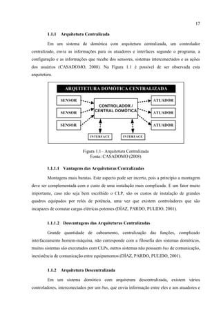 17 
1.1.1 Arquitetura Centralizada 
Em um sistema de domótica com arquitetura centralizada, um controlador centralizado, envia as informações para os atuadores e interfaces segundo o programa, a configuração e as informações que recebe dos sensores, sistemas interconectados e as ações dos usuários (CASADOMO, 2008). Na Figura 1.1 é possível de ser observada esta arquitetura. 
Figura 1.1– Arquitetura Centralizada 
Fonte: CASADOMO (2008) 
1.1.1.1 Vantagens das Arquiteturas Centralizadas 
Montagens mais baratas. Este aspecto pode ser incerto, pois a princípio a montagem deve ser complementada com o custo de uma instalação mais complicada. E um fator muito importante, caso não seja bem escolhido o CLP, são os custos de instalação de grandes quadros equipados por relés de potência, uma vez que existem controladores que são incapazes de comutar cargas elétricas potentes (DÍAZ, PARDO, PULIDO, 2001). 
1.1.1.2 Desvantagens das Arquiteturas Centralizadas 
Grande quantidade de cabeamento, centralização das funções, complicado interfaceamento homem-máquina, não corresponde com a filosofia dos sistemas domóticos, muitos sistemas são executados com CLPs, outros sistemas não possuem bus de comunicação, inexistência de comunicação entre equipamentos (DÍAZ, PARDO, PULIDO, 2001). 
1.1.2 Arquitetura Descentralizada 
Em um sistema domótico com arquitetura descentralizada, existem vários controladores, interconectados por um bus, que envia informação entre eles e aos atuadores e  