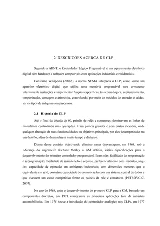 2 DESCRIÇÕES ACERCA DE CLP 
Segundo a ABNT, o Controlador Lógico Programável é um equipamento eletrônico digital com hardware e software compatíveis com aplicações industriais e residenciais. 
Conforme Wikipedia (2008b), a norma NEMA interpreta o CLP, como sendo um aparelho eletrônico digital que utiliza uma memória programável para armazenar internamente instruções e implementar funções específicas, tais como lógica, seqüenciamento, temporização, contagem e aritmética, controlando, por meio de módulos de entradas e saídas, vários tipos de máquinas ou processos. 
2.1 História do CLP 
Até o final da década de 60, painéis de relés e contatores, dominavam as linhas de manufatura controlando suas operações. Eram painéis grandes e com custos elevados, onde qualquer alteração de suas funcionalidades ou objetivos principais, por eles desempenhado era um desafio, além de demandarem muito tempo e dinheiro. 
Diante desse cenário, objetivando eliminar essas desvantagens, em 1968, sob a liderança do engenheiro Richard Morley a GM definiu, várias especificações para o desenvolvimento do primeiro controlador programável. Eram elas: facilidade de programação e reprogramação; facilidade de manutenção e reparos, preferencialmente com módulos plug- ins; capacidade de operação em ambientes industriais; com dimensões menores que o equivalente em relé; possuísse capacidade de comunicação com um sistema central de dados e que tivessem um custo competitivo frente os painéis de relé e contatores (PETROVCIC, 2007). 
No ano de 1968, após o desenvolvimento do primeiro CLP para a GM, baseado em componentes discretos, em 1971 começaram as primeiras aplicações fora da indústria automobilística. Em 1975 houve a introdução do controlador analógico nos CLPs, em 1977  
