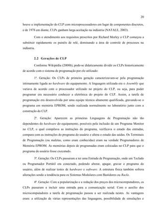 20 
houve a implementação do CLP com microprocessadores em lugar de componentes discretos, e de 1978 em diante, CLPs ganham larga aceitação na indústria (NATALE, 2003). 
Com o atendimento aos requisitos prescritos por Richard Morley o CLP começou a substituir rapidamente os painéis de relé, dominando a área de controle de processos na indústria. 
2.2 Gerações de CLP 
Conforme Wikipédia (2008b), pode-se didaticamente dividir os CLPs historicamente de acordo com o sistema de programação por ele utilizado: 
1ª. Geração: Os CLPs de primeira geração caracterizavam-se pela programação intimamente ligada ao hardware do equipamento. A linguagem utilizada era o Assembly que variava de acordo com o processador utilizado no projeto do CLP, ou seja, para poder programar era necessário conhecer a eletrônica do projeto do CLP. Assim, a tarefa de programação era desenvolvida por uma equipe técnica altamente qualificada, gravando-se o programa em memória EPROM, sendo realizada normalmente no laboratório junto com a construção do CLP. 
2ª. Geração: Aparecem as primeiras Linguagens de Programação não tão dependentes do hardware do equipamento, possíveis pela inclusão de um Programa Monitor no CLP, o qual compilava as instruções do programa, verificava o estado das entradas, compara com as instruções do programa do usuário e altera o estado das saídas. Os Terminais de Programação (ou maletas, como eram conhecidas) eram na verdade Programadores de Memória EPROM. As memórias depois de programadas eram colocadas no CLP para que o programa do usuário fosse executado. 
3ª. Geração: Os CLPs passaram a ter uma Entrada de Programação, onde um Teclado ou Programador Portátil era conectado, podendo alterar, apagar, gravar o programa do usuário, além de realizar testes de hardware e software. A estrutura física também sofrera alterações sendo a tendência para os Sistemas Modulares com Bastidores ou Racks. 
4ª. Geração: Com a popularização e a redução dos preços dos microcomputadores, os CLPs passaram a incluir uma entrada para a comunicação serial. Com o auxílio dos microcomputadores a tarefa de programação passou a ser realizada nestes. As vantagens eram: a utilização de várias representações das linguagens, possibilidade de simulações e  