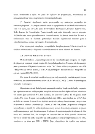 21 
testes, treinamento e ajuda por parte do software de programação, possibilidade de armazenamento de vários programas no microcomputador, etc. 
5ª. Geração: Atualmente existe preocupação em padronizar protocolos de comunicação para CLPs, proporcionando assim ao equipamento de um fabricante conversar com o de outro, não só CLPs, como Controladores de Processos, Sistemas Supervisórios, Redes Internas de Comunicação. Proporcionando uma maior integração entre os sistemas, facilitando com isto o gerenciamento e desenvolvimento de plantas industriais flexíveis e normalizadas, fruto da chamada globalização. Existem organizações mundiais para o estabelecimento de normas e protocolos de comunicação. 
Com o avanço da tecnologia e consolidação da aplicação dos CLPs no controle de sistemas automatizados, é freqüente o desenvolvimento de novos recursos dos mesmos. 
2.3 Módulos de Entradas e Saídas 
Os Controladores Lógicos Programáveis são classificados pelo seu porte em função do número de pontos de entrada e saída. Os Controladores Lógicos Programáveis de pequeno porte possuem até 128 pontos de entrada e saída. Os CLPs de médio porte possuem entre 128 e 512 pontos de entrada e saída, e os CLPs de grande porte possuem mais de 512 pontos de entrada e saída (BRUNE, 2005). 
Um ponto de entrada é considerado o ponto onde um sinal é recebido a partir de um dispositivo, ou componente externo (SILVEIRA e SANTOS, 2002). O ponto de entrada pode ser digital ou analógico. 
O ponto de entrada digital possui apenas dois estados: ligado ou desligado, enquanto que o ponto de entrada analógica pode interpretar mais de um sinal dependendo do número de bits usados pelo conversor A/D. Por exemplo, um conversor A/D de 10 bits possui 1024 estados. Um ponto de saída é um sinal controlado pelo CLP, o que significa que o CLP abre ou fecha os contatos de um relé (ou similar), permitindo acionar dispositivos ou componentes do sistema de controle (atuadores) (SILVEIRA e SANTOS, 1998). Um ponto de saída pode ser analógico ou digital. As saídas digitais possuem apenas dois estados, enquanto as saídas analógicas possuem mais de dois estados. O número de estados depende do número de bits usado pelo conversor D/A. Por exemplo, um conversor D/A de 8 bits permite 256 estados (níveis de tensão) na saída. Os pontos de saída digitais podem ser implementados por relés, transistores, ou ainda por SCR e TRIAC. Esses dispositivos são usados para acionar  