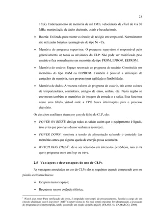 23 
16xx). Endereçamento de memória de até 1MB, velocidades de clock de 4 a 30 MHz, manipulação de dados decimais, octais e hexadecimais. 
 Bateria: Utilizada para manter o circuito do relógio em tempo real. Normalmente são utilizadas baterias recarregáveis do tipo Ni - Ca. 
 Memória do programa supervisor: O programa supervisor é responsável pelo gerenciamento de todas as atividades do CLP. Não pode ser modificado pelo usuário e fica normalmente em memórias do tipo PROM, EPROM, EEPROM. 
 Memória do usuário: Espaço reservado ao programa do usuário. Constituída por memórias do tipo RAM ou EEPROM. Também é possível a utilização de cartuchos de memória, para proporcionar agilidade e flexibilidade. 
 Memória de dados: Armazena valores do programa do usuário, tais como valores de temporizadores, contadores, códigos de erros, senhas, etc. Nesta região se encontram também as memórias de imagem de entrada e a saída. Esta funciona como uma tabela virtual onde a CPU busca informações para o processo decisório. 
Os circuitos auxiliares atuam em caso de falha do CLP, são: 
 POWER ON RESET: desliga todas as saídas assim que o equipamento é ligado, isso evita que possíveis danos venham a acontecer. 
 POWER DOWN: monitora a tensão de alimentação salvando o conteúdo das memórias antes que alguma queda de energia possa acontecer. 
 WATCH DOG TIMER1: deve ser acionado em intervalos periódicos, isso evita que o programa entre em loop ou trave. 
2.5 Vantagens e desvantagens do uso de CLPs 
As vantagens associadas ao uso de CLPs são as seguintes quando comparado com os painéis eletromecânicos: 
 Ocupam menor espaço; 
 Requerem menor potência elétrica; 
1 Watch dog timer Para verificação de erros, é estipulado um tempo de processamento, ficando a cargo de um circuito chamado watch dog timer (WDT) supervisiona-lo. Se esse tempo máximo for ultrapassado, a execução do programa será interrompida, sendo assumido um estado de falha (fault). (FRANCHI, CAMARGO, 2008).  