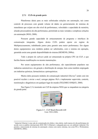 26 
2.7.1 CLPs de grande porte 
Plataformas ideais para as mais sofisticadas soluções em automação, tais como controle de processos com grande volume de dados ou gerenciamento de sistemas de manufatura que exijam um alto nível de performance, velocidade e capacidade de memória, aliando processadores de alta performance, permitindo as mais variadas e complexas soluções em automação (WEG, 2008). 
Possuem grande capacidade de armazenamento de programa e interfaces de comunicação integradas. Alguns destes CLPs podem operar em regime de Multiprocessamento, trabalhando juntos para garantir uma maior performance. Em alguns destes equipamentos seus módulos podem ser substituídos, com o sistema em operação, garantido assim uma grande disponibilidade do sistema (SIEMENS, 2008a). 
Todo o projeto de software pode ser armazenado na própria CPU do CLP, o que facilita futuras modificações ou mesmo manutenções. 
Por serem equipamentos de alta performance, são especialmente populares nas indústrias automotivas e de geração e distribuição de energia, bem como também empregado em indústrias químicas, farmacêuticas e petroquímicas. 
Muitos deles possuem módulos de comunicação industrial Ethernet1 sendo com isto possível receber e enviar e-mail, carregar páginas Web e implementar supervisão, controle, monitoração e diagnósticos em qualquer lugar do mundo (TELEMECANIQUE, 2008). 
Nas Figura 2.3 é mostrado um CLP da empresa WEG que se enquadram na categoria de grande porte. 
Figura 2.3 – CLP Bosch Rexroth L40 
Fonte: WEG (2008). 
1 Industrial Ethernet é uma rede de comunicação de células e área aberta, multi-marcas de alta performance de acordo com os padrões internacionais IEEE 802.3 (Ethernet) e adequada para uso em ambiente industrial. Ela permite a interconexão de sistemas de automação e destes com outros sistemas, tais como PCs e Workstations (SIEMENS, 2008c).  