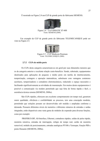 27 
É mostrado na Figura 2.4 um CLP de grande porte do fabricante SIEMENS. 
Figura 2.4 – CLP SIMATIC S7-400 
Fonte: SIEMENS (2008). 
Um exemplo de CLP de grande porte do fabricante TELEMECANIQUE pode ser visto na Figura 2.5. 
Figura 2.5 – CLP Modicom Premium 
Fonte: TELEMECANIQUE (2008). 
2.7.2 CLPs de médio porte 
Os CLPs desta categoria caracterizam-se em geral por suas dimensões menores que os da categoria anterior e excelente relação custo-benefício. Sendo, sobretudo, equipamentos idealizados para aplicações de pequeno e médio porte em tarefas de intertravamento, temporização, contagem e operação matemáticas, substituem com vantagens contatores auxiliares, temporizadores e contadores eletromecânicos, reduzindo o espaço necessário e facilitando significativamente as atividades de manutenção. Em muitos destes equipamentos é possível a comunicação via modem permitindo que seja feita de forma rápida e fácil, a assistência técnica remota (SIEMENS, 2008a). 
São CLPs rápidos, oferecem um excelente comportamento em tempo real, garantem maior qualidade, eficiência e confiabilidade ao processo, tem uma concepção modular, permitindo que soluções possam ser desenvolvidas sob medida e ampliadas conforme a demanda. Possuem diferentes níveis de memória e diferentes números de entradas e saídas integradas, estão disponíveis uma vasta gama de módulos de expansão para diversas funções, como por exemplo: 
PROFIBUS-DP, AS-Interface, Ethernet, contadores rápidos, saídas de pulso rápido, memória retentiva, entradas de interrupção, relógio de tempo real, cartão de memória removível, módulo de posicionamento, entradas analógicas PT100 e Termopar, Função PID e ponto flutuante (SIEMENS, 2008a).  