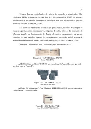 28 
Existem diversas possibilidades de painéis de comando e visualização, IHM otimizadas, LCD e gráficas touch screen, interfaces integradas padrão RS485, em alguns a possibilidade de se controlar inversores de freqüência, sem que seja necessário qualquer hardware adicional (SIEMENS, 2008a). 
São utilizados em máquinas industriais em geral, prensas, máquinas de usinagem de madeira, aparafusadeiras, manipuladores, máquinas de solda, estações de tratamento de efluentes, estações de bombeamento de fluidos, elevadores, transportadores de cargas, máquinas de lavar veículos, sistemas de empacotamento, automação predial, sistema de alarme com monitoramento remoto, entre outras aplicações (TELEMECANIQUE, 2008). 
Na Figura 2.6 é mostrado um CLP de médio porte do fabricante WEG. 
Figura 2.6 – CLP WEG Linha TPW-03 
Fonte: WEG (2008). 
A SIEMENS tem no SIMATIC S7-200 um exemplo de CLP de médio porte que pode ser observado na Figura 2.7. 
Figura 2.7 – CLP SIMATIC S7-200 
Fonte: SIEMENS (2008). 
A Figura 2.8 mostra um CLP do fabricante TELEMECANIQUE que se encontra na categoria de CLP de médio porte. 
Figura 2.8 – CLP Twido - TWD 
Fonte: TELEMECANIQUE (2008).  