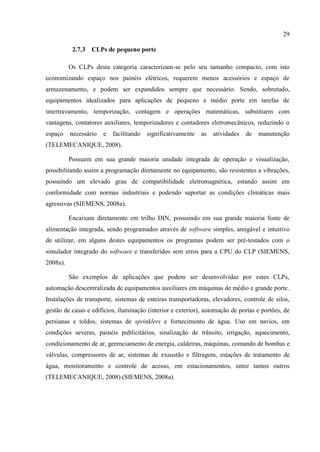 29 
2.7.3 CLPs de pequeno porte 
Os CLPs desta categoria caracterizam-se pelo seu tamanho compacto, com isto economizando espaço nos painéis elétricos, requerem menos acessórios e espaço de armazenamento, e podem ser expandidos sempre que necessário. Sendo, sobretudo, equipamentos idealizados para aplicações de pequeno e médio porte em tarefas de intertravamento, temporização, contagem e operações matemáticas, substituem com vantagens, contatores auxiliares, temporizadores e contadores eletromecânicos, reduzindo o espaço necessário e facilitando significativamente as atividades de manutenção (TELEMECANIQUE, 2008). 
Possuem em sua grande maioria unidade integrada de operação e visualização, possibilitando assim a programação diretamente no equipamento, são resistentes a vibrações, possuindo um elevado grau de compatibilidade eletromagnética, estando assim em conformidade com normas industriais e podendo suportar as condições climáticas mais agressivas (SIEMENS, 2008a). 
Encaixam diretamente em trilho DIN, possuindo em sua grande maioria fonte de alimentação integrada, sendo programados através de software simples, amigável e intuitivo de utilizar, em alguns destes equipamentos os programas podem ser pré-testados com o simulador integrado do software e transferidos sem erros para a CPU do CLP (SIEMENS, 2008a). 
São exemplos de aplicações que podem ser desenvolvidas por estes CLPs, automação descentralizada de equipamentos auxiliares em máquinas de médio e grande porte. Instalações de transporte, sistemas de esteiras transportadoras, elevadores, controle de silos, gestão de casas e edifícios, iluminação (interior e exterior), automação de portas e portões, de persianas e toldos, sistemas de sprinklers e fornecimento de água. Uso em navios, em condições severas, painéis publicitários, sinalização de trânsito, irrigação, aquecimento, condicionamento de ar, gerenciamento de energia, caldeiras, máquinas, comando de bombas e válvulas, compressores de ar, sistemas de exaustão e filtragem, estações de tratamento de água, monitoramento e controle de acesso, em estacionamentos, entre tantos outros (TELEMECANIQUE, 2008) (SIEMENS, 2008a). 
 