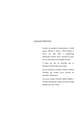 AGRADECIMENTOS 
Gostaria de agradecer primeiramente a minha esposa, Marina S. Alievi e filho William S. Alievi, por todo apoio e compreensão dispensados durante todo o período do curso, sem os quais jamais teria chegado até aqui. 
A Deus por não ter permitido que eu fraquejasse durante toda esta jornada. 
Ao meu professor orientador, Roberto Affonso Schilling, que sempre esteve presente me apoiando e dando dicas. 
Aos meus amigos Fernando Rafael Stahnke e Verônica Karling que sempre estiveram comigo qualquer que fosse a hora.  