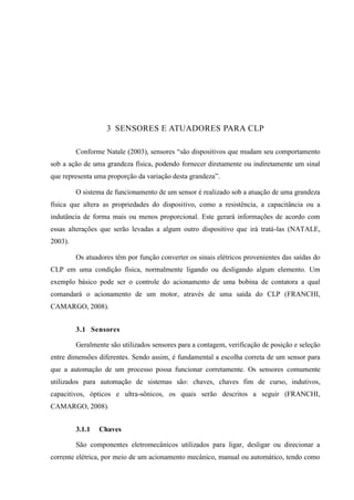 3 SENSORES E ATUADORES PARA CLP 
Conforme Natale (2003), sensores “são dispositivos que mudam seu comportamento sob a ação de uma grandeza física, podendo fornecer diretamente ou indiretamente um sinal que representa uma proporção da variação desta grandeza”. 
O sistema de funcionamento de um sensor é realizado sob a atuação de uma grandeza física que altera as propriedades do dispositivo, como a resistência, a capacitância ou a indutância de forma mais ou menos proporcional. Este gerará informações de acordo com essas alterações que serão levadas a algum outro dispositivo que irá tratá-las (NATALE, 2003). 
Os atuadores têm por função converter os sinais elétricos provenientes das saídas do CLP em uma condição física, normalmente ligando ou desligando algum elemento. Um exemplo básico pode ser o controle do acionamento de uma bobina de contatora a qual comandará o acionamento de um motor, através de uma saída do CLP (FRANCHI, CAMARGO, 2008). 
3.1 Sensores 
Geralmente são utilizados sensores para a contagem, verificação de posição e seleção entre dimensões diferentes. Sendo assim, é fundamental a escolha correta de um sensor para que a automação de um processo possa funcionar corretamente. Os sensores comumente utilizados para automação de sistemas são: chaves, chaves fim de curso, indutivos, capacitivos, ópticos e ultra-sônicos, os quais serão descritos a seguir (FRANCHI, CAMARGO, 2008). 
3.1.1 Chaves 
São componentes eletromecânicos utilizados para ligar, desligar ou direcionar a corrente elétrica, por meio de um acionamento mecânico, manual ou automático, tendo como  