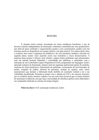 RESUMO 
É situação muito comum, encontrada em várias residências brasileiras, o uso de diversos sistemas independentes de automação, totalmente controlados por seus proprietários, que além de gerar confusões e esquecimentos quanto a seus acionamentos, podem com isto acarretar possíveis desperdícios de energia elétrica e de água potável. Em muitos destes lares o conforto, bem como a segurança da residência e de seus moradores também é deixado em segundo plano, muitas vezes expondo assim seus moradores a riscos desnecessários. A proposta deste projeto é oferecer uma solução a alguns destes problemas aqui apresentados, com um método bastante difundido e consolidado nas indústrias, a automação com a utilização de um Controlador Lógico Programável (CLP), programado em linguagem ladder; operando sistemas de iluminação, alarmes tanto de segurança patrimonial quanto de incêndio, controles de eletro-eletrônicos, climatização de ambientes, acionamento de movimentador de portão, irrigação de jardins, abertura de persianas, aeração de aquário, entre outros automatismos que durante a elaboração desde trabalho de conclusão venham a ter a sua viabilidade possibilitada. Pretende-se propor com a adoção do CLP e de sensores discretos, que os controles destes sistemas venham a ter um custo mais acessível que os atuais sistemas de automação residencial, sem que haja a necessidade de interfaces gráficas mais elaboradas e um computador dedicado ao sistema em tempo integral. 
Palavras-chave: CLP, automação residencial, ladder.  