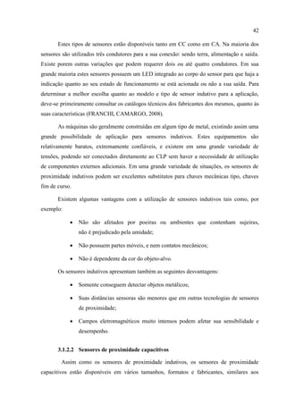 42 
Estes tipos de sensores estão disponíveis tanto em CC como em CA. Na maioria dos sensores são utilizados três condutores para a sua conexão: sendo terra, alimentação e saída. Existe porem outras variações que podem requerer dois ou até quatro condutores. Em sua grande maioria estes sensores possuem um LED integrado ao corpo do sensor para que haja a indicação quanto ao seu estado de funcionamento se está acionada ou não a sua saída. Para determinar a melhor escolha quanto ao modelo e tipo de sensor indutivo para a aplicação, deve-se primeiramente consultar os catálogos técnicos dos fabricantes dos mesmos, quanto às suas características (FRANCHI, CAMARGO, 2008). 
As máquinas são geralmente construídas em algum tipo de metal, existindo assim uma grande possibilidade de aplicação para sensores indutivos. Estes equipamentos são relativamente baratos, extremamente confiáveis, e existem em uma grande variedade de tensões, podendo ser conectados diretamente ao CLP sem haver a necessidade de utilização de componentes externos adicionais. Em uma grande variedade de situações, os sensores de proximidade indutivos podem ser excelentes substitutos para chaves mecânicas tipo, chaves fim de curso. 
Existem algumas vantagens com a utilização de sensores indutivos tais como, por exemplo: 
 Não são afetados por poeiras ou ambientes que contenham sujeiras, não é prejudicado pela umidade; 
 Não possuem partes móveis, e nem contatos mecânicos; 
 Não é dependente da cor do objeto-alvo. 
Os sensores indutivos apresentam também as seguintes desvantagens: 
 Somente conseguem detectar objetos metálicos; 
 Suas distâncias sensoras são menores que em outras tecnologias de sensores de proximidade; 
 Campos eletromagnéticos muito intensos podem afetar sua sensibilidade e desempenho. 
3.1.2.2 Sensores de proximidade capacitivos 
Assim como os sensores de proximidade indutivos, os sensores de proximidade capacitivos estão disponíveis em vários tamanhos, formatos e fabricantes, similares aos  