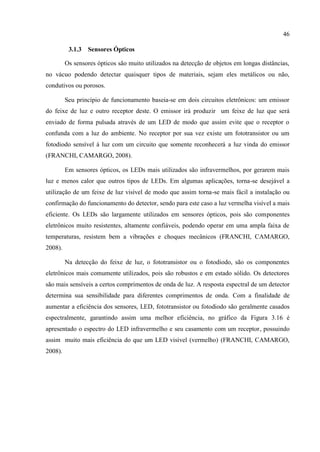 46 
3.1.3 Sensores Ópticos 
Os sensores ópticos são muito utilizados na detecção de objetos em longas distâncias, no vácuo podendo detectar quaisquer tipos de materiais, sejam eles metálicos ou não, condutivos ou porosos. 
Seu princípio de funcionamento baseia-se em dois circuitos eletrônicos: um emissor do feixe de luz e outro receptor deste. O emissor irá produzir um feixe de luz que será enviado de forma pulsada através de um LED de modo que assim evite que o receptor o confunda com a luz do ambiente. No receptor por sua vez existe um fototransistor ou um fotodiodo sensível à luz com um circuito que somente reconhecerá a luz vinda do emissor (FRANCHI, CAMARGO, 2008). 
Em sensores ópticos, os LEDs mais utilizados são infravermelhos, por gerarem mais luz e menos calor que outros tipos de LEDs. Em algumas aplicações, torna-se desejável a utilização de um feixe de luz visível de modo que assim torna-se mais fácil a instalação ou confirmação do funcionamento do detector, sendo para este caso a luz vermelha visível a mais eficiente. Os LEDs são largamente utilizados em sensores ópticos, pois são componentes eletrônicos muito resistentes, altamente confiáveis, podendo operar em uma ampla faixa de temperaturas, resistem bem a vibrações e choques mecânicos (FRANCHI, CAMARGO, 2008). 
Na detecção do feixe de luz, o fototransistor ou o fotodiodo, são os componentes eletrônicos mais comumente utilizados, pois são robustos e em estado sólido. Os detectores são mais sensíveis a certos comprimentos de onda de luz. A resposta espectral de um detector determina sua sensibilidade para diferentes comprimentos de onda. Com a finalidade de aumentar a eficiência dos sensores, LED, fototransistor ou fotodiodo são geralmente casados espectralmente, garantindo assim uma melhor eficiência, no gráfico da Figura 3.16 é apresentado o espectro do LED infravermelho e seu casamento com um receptor, possuindo assim muito mais eficiência do que um LED visível (vermelho) (FRANCHI, CAMARGO, 2008). 
 