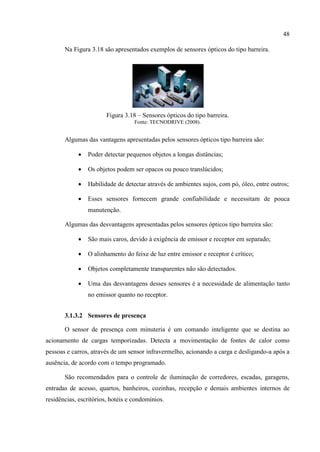 48 
Na Figura 3.18 são apresentados exemplos de sensores ópticos do tipo barreira. 
Figura 3.18 – Sensores ópticos do tipo barreira. 
Fonte: TECNODRIVE (2008). 
Algumas das vantagens apresentadas pelos sensores ópticos tipo barreira são: 
 Poder detectar pequenos objetos a longas distâncias; 
 Os objetos podem ser opacos ou pouco translúcidos; 
 Habilidade de detectar através de ambientes sujos, com pó, óleo, entre outros; 
 Esses sensores fornecem grande confiabilidade e necessitam de pouca manutenção. 
Algumas das desvantagens apresentadas pelos sensores ópticos tipo barreira são: 
 São mais caros, devido à exigência de emissor e receptor em separado; 
 O alinhamento do feixe de luz entre emissor e receptor é crítico; 
 Objetos completamente transparentes não são detectados. 
 Uma das desvantagens desses sensores é a necessidade de alimentação tanto no emissor quanto no receptor. 
3.1.3.2 Sensores de presença 
O sensor de presença com minuteria é um comando inteligente que se destina ao acionamento de cargas temporizadas. Detecta a movimentação de fontes de calor como pessoas e carros, através de um sensor infravermelho, acionando a carga e desligando-a após a ausência, de acordo com o tempo programado. 
São recomendados para o controle de iluminação de corredores, escadas, garagens, entradas de acesso, quartos, banheiros, cozinhas, recepção e demais ambientes internos de residências, escritórios, hotéis e condomínios.  