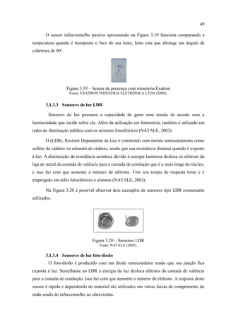 49 
O sensor infravermelho passivo apresentado na Figura 3.19 funciona comparando a 
temperatura quando é transposto o foco de sua lente, lente esta que abrange um ângulo de 
cobertura de 90º. 
Figura 3.19 – Sensor de presença com minuteria Exatron 
Fonte: EXATRON INDÚSTRIA ELETRÔNICA LTDA (2008). 
3.1.3.3 Sensores de luz LDR 
Sensores de luz possuem a capacidade de gerar uma tensão de acordo com a 
luminosidade que incide sobre ele. Além da utilização em fotometria, também é utilizado em 
redes de iluminação pública com os sensores fotoelétricos (NATALE, 2003). 
O (LDR), Resistor Dependente da Luz é construído com metais semicondutores como 
sulfeto de cádmio ou seleneto de cádmio, sendo que sua resistência diminui quando é exposto 
à luz. A diminuição da resistência acontece devido à energia luminosa desloca os elétrons da 
liga de metal da camada de valência para a camada de condução que é a mais longe do núcleo, 
e isso faz com que aumente o número de elétrons. Tem seu tempo de resposta lento e é 
empregado em relés fotoelétricos e alarmes (NATALE, 2003). 
Na Figura 3.20 é possível observar dois exemplos de sensores tipo LDR comumente 
utilizados. 
Figura 3.20 – Sensores LDR 
Fonte: NATALE (2003). 
3.1.3.4 Sensores de luz foto-diodo 
O foto-diodo é produzido com um diodo semicondutor sendo que sua junção fica 
exposta à luz. Semelhante ao LDR a energia da luz desloca elétrons da camada de valência 
para a camada de condução. Isso faz com que aumente o número de elétrons. A resposta deste 
sensor é rápida e dependendo do material são utilizados em várias faixas de comprimento de 
onda sendo do infravermelho ao ultravioleta. 
 