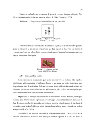 50 
Podem ser aplicados em receptores de controle remoto, sistemas utilizando fibra ótica, leitores de código de barras, scanners, leitores de Disco Compacto e DVD. 
Na Figura 3.21 é apresentado um foto-diodo de uso comercial. 
Figura 3.21 – Sensor de foto-diodo 
Fonte: NATALE (2003). 
Foto-transistor: esse sensor como mostrado na Figura 3.22 é um transistor que atua como o foto-diodo e possui um coletor-base que fica exposto à luz. Tem seu tempo de resposta mais lento que o foto-diodo, mas suportando a maioria das aplicações deste, exceto o uso em sistemas de fibra óptica. 
Figura 3.22 – Foto-transistor 
Fonte: WIKIMEDIA (2008a). 
3.1.4 Sensores ultra-sônicos 
Esses sensores se caracterizam por operar em um tipo de radiação não sujeita a interferência eletromagnética e totalmente limpa, o que pode ser muito importante para determinados tipos de aplicações. Podendo operar de modo eficiente detectando objetos em distâncias que variam entre milímetros até vários metros, eles podem ser empregados para detectar os mais variados tipos de objetos e substâncias. 
O princípio de operação desses sensores é exatamente o mesmo do sonar, usado pelo morcego para detectar objetos e presas em seu vôo cego. Um sinal de ultra-som é enviado da face do sensor, se algo for colocado em frente ao sensor e estando dentro de sua faixa de operação, o sinal será refletido pelo objeto retornando de volta ao sensor colocado em posição apropriado (BRAGA, 2006). 
A freqüência dos sensores ultra-sônicos está geralmente entre 25 kHz e 500 kHz, os sensores ultra-sônicos utilizados para aplicações médicas operam a 5 MHz ou mais. A  