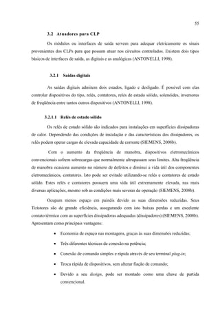 55 
3.2 Atuadores para CLP 
Os módulos ou interfaces de saída servem para adequar eletricamente os sinais provenientes dos CLPs para que possam atuar nos circuitos controlados. Existem dois tipos básicos de interfaces de saída, as digitais e as analógicas (ANTONELLI, 1998). 
3.2.1 Saídas digitais 
As saídas digitais admitem dois estados, ligado e desligado. É possível com elas controlar dispositivos do tipo, relés, contatores, relés de estado sólido, solenóides, inversores de freqüência entre tantos outros dispositivos (ANTONELLI, 1998). 
3.2.1.1 Relés de estado sólido 
Os relés de estado sólido são indicados para instalações em superfícies dissipadoras de calor. Dependendo das condições de instalação e das características dos dissipadores, os relés podem operar cargas de elevada capacidade de corrente (SIEMENS, 2008b). 
Com o aumento da freqüência de manobra, dispositivos eletromecânicos convencionais sofrem sobrecargas que normalmente ultrapassam seus limites. Alta freqüência de manobra ocasiona aumento no número de defeitos e diminui a vida útil dos componentes eletromecânicos, contatores. Isto pode ser evitado utilizando-se relés e contatores de estado sólido. Estes relés e contatores possuem uma vida útil extremamente elevada, nas mais diversas aplicações, mesmo sob as condições mais severas de operação (SIEMENS, 2008b). 
Ocupam menos espaço em painéis devido as suas dimensões reduzidas. Seus Tiristores são de grande eficiência, assegurando com isto baixas perdas e um excelente contato térmico com as superfícies dissipadoras adequadas (dissipadores) (SIEMENS, 2008b). Apresentam como principais vantagens: 
 Economia de espaço nas montagens, graças às suas dimensões reduzidas; 
 Três diferentes técnicas de conexão na potência; 
 Conexão de comando simples e rápida através de seu terminal plug-in; 
 Troca rápida de dispositivos, sem alterar fiação de comando; 
 Devido a seu design, pode ser montado como uma chave de partida convencional.  