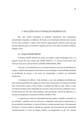 58 
4 SOLUÇÕES EM AUTOMAÇÃO RESIDENCIAL 
Nos anos oitenta começaram as primeiras experiências com componentes automatizados integrados a residências. De lá para cá as construções domóticas tem crescido em um ritmo acelerado. A seguir serão descritos alguns projetos pioneiros nesta área que tiveram influência para as construções seguintes, devido às suas idéias inovadoras (ANGEL, FRAIGI, 1993). 
4.1 Projeto SMART HOUSE 
O Sistema SMART HOUSE foi criado nos Estados Unidos (Washington D.C.), na segunda metade dos anos oitenta, pela SMART HOUSE L. P. (Limited Partnership), para National Association of Home Builders (NAHB) (FERNANDES, 2008). 
Visto que a microeletrônica teve seu desenvolvimento nas áreas de distribuição de energia, o objetivo deste projeto era de oferecer novas tecnologias e funcionalidades pensando na distribuição de energia e nos meios de comunicação e controle em construções residenciais. 
A instalação do edifício é toda unificada, e com uma inteligência distribuída que toma conta da distribuição de energia, do controle das comunicações, do sistema de telefonia tanto interna como externa e torna versátil a circulação dos dados na rede. Todos os cabos necessários da fiação foram substituídos por um único cabo com diversos condutores como o da rede elétrica de 220 volts, linha telefônica, cabo da televisão, sistema de segurança e os sensores de temperatura e termostatos (ANGEL, FRAIGI, 1993). 
A segurança do sistema de eletricidade funciona quando o aparelho é acionado. Ao ser acionado, o aparelho envia um sinal para o computador central para reconhecimento, se for reconhecido normalmente, o sistema irá liberar a energia necessária para o funcionamento do mesmo. O mesmo método é adotado por aparelhos que necessitam de gás, diminuindo consideravelmente os riscos de choques elétricos ou escapamentos de gás. Os controles  