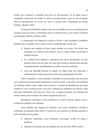 59 
estarão ativos enquanto os aparelhos estiverem em funcionamento. Se de algum modo o computador central parar de receber os sinais de reconhecimento, como no caso de alguma falha de funcionamento ou avarias nos cabos o sistema corta a alimentação de energia (ANGEL, FRAIGI, 1993). 
O sistema de distribuição de gás conta com um medidor, que em caso de detecção de consumo acima do normal, a distribuição pode ser cortada devido a uma válvula automática de fechamento (ANGEL, FRAIGI, 1993). 
A comunicação dos dispositivos realiza-se devido a uma inteligência distribuída, dividida entre os aparelhos com o sistema central. Exemplificando-se pode citar: 
 Quando uma máquina de lavar roupas terminar seu serviço, ela enviará uma mensagem nos monitores que terminou e que as roupas podem ser passadas à máquina de secar; 
 Se o telefone tocar enquanto o aspirador de pó estiver funcionando, ou outro aparelho emissor de alto ruído, um sinal será enviado ao aparelho para que pare momentaneamente, possibilitando uma melhor conversa ao telefone; 
 Caso seja detectada presença de alguém em algum lugar não autorizado, é imediatamente enviado um sinal de acordo com a programação do sistema. 
Todos os aparelhos a serem utilizados, conectados à casa necessitam estar de acordo com o protocolo de comunicação programado no sistema central, o que pode ser considerado um problema. Mesmo assim, ainda torna-se possível a conexão de aparelhos que não sejam compatíveis com o sistema previsto, mas com a utilização de adaptadores de entrada e saída tanto para eletricidade como para gás. Neste caso a energia necessária será liberada pelo sistema central, mas os mesmos não estarão assegurados pela casa. 
Interruptores conectados à rede possibilitam ao usuário diversas funções como o comando da calefação e da ventilação. 
Novos produtos que cheguem ao mercado e que sejam compatíveis, recebem a certificação de qualidade Smart House. O sistema da casa classifica os distintos aparelhos a serem utilizados em seis grupos: 
 Aparelhos importantes, como lava-pratos, lava-roupas, secador de roupas e geladeiras; 
 Aparelhos de distração, que são aparelhos de som, televisão, DVD e outros;  