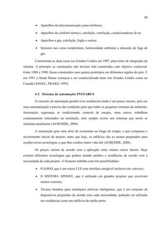 60 
 Aparelhos de telecomunicação como telefones; 
 Aparelhos de conforto térmico, calefação, ventilação, condicionadores de ar; 
 Aparelhos a gás, calefação, fogão e outros; 
 Sensores tais como temperatura, luminosidade ambiente e detecção de fuga de gás. 
Construíram-se duas casas nos Estados Unidos em 1987, para testes de integração do sistema. A princípio as construções não haviam sido construídas com objetivo comercial. Entre 1989 e 1990, foram construídos mais quinze protótipos em diferentes regiões do país. E em 1991 a Smart House começou a ser comercializada tanto nos Estados Unidos como no Canadá (ANGEL, FRAIGI, 1993). 
4.2 Sistema de automação INSTABUS 
O conceito de automação predial e/ou residencial ainda é um pouco incerto, pois em uma automatização é preciso dar condições para que todos os pequenos sistemas do ambiente, iluminação, segurança, ar condicionado, controle de energia, entre outros, trabalhem conjuntamente otimizados na instalação, nem sempre ocorre nos sistemas que assim se intitulam atualmente (AURESIDE, 2008). 
A automação gera uma série de economias ao longo do tempo, o que compensa o investimento inicial do projeto, tanto que hoje, os edifícios são ao menos preparados para receber novas tecnologias, o que lhes confere maior vida útil (AURESIDE, 2008). 
Os preços variam de acordo com a aplicação entre muitos outros fatores. Hoje existem diferentes tecnologias que podem atender prédios e residências de acordo com a necessidade de cada projeto. A Siemens trabalha com três possibilidades: 
 O LOGO, que é um micro CLP com interface amigável inclusive em software; 
 O SISTEMA APOGEE, que é utilizado em grandes projetos que envolvam muitos sistemas; 
 Técnica Instabus para instalações elétricas inteligentes, que é um conjunto de dispositivos projetados de acordo com cada necessidade, podendo ser utilizado em residências como em edifícios de médio porte.  