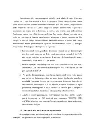 68 
Uma das sugestões propostas por este trabalho é a de adoção de motor de corrente contínua em 12 volts. Esta sugestão se dá em face de que na falta de energia elétrica o sistema deixa de ser funcional quando alimentado diretamente pela rede elétrica, proporcionando certo desconforto em seu uso. Com a adoção da corrente contínua torna-se possível o acionamento do sistema com a alimentação a partir de uma bateria a qual pode continuar funcionando mesmo com a falta de energia elétrica. Para manter a bateria carregada usa-se então um carregador de baterias o qual manterá alimentado o sistema enquanto não falte energia, na falta de energia da concessionária local quem manterá o sistema será a carga armazenada na bateria, garantindo assim o perfeito funcionamento do sistema. As principais características desta etapa da automação são as seguintes: 
1) Em um controle remoto, um botão do mesmo, acionará um relé de um receptor com dois canais sendo que um destes canais atuará sobre a entrada I1 do CLP e esta entrada controlará os movimentos de abertura e fechamento portão, através das saídas Q1 a qual o abre e Q2 que o fecha. 
2) O limite superior é controlado por um reed switch o qual enviará um sinal para a entrada I3 do CLP e no limite inferior um segundo reed switch enviará um sinal para a entrada I2 do CLP. 
3) Por questão de segurança caso haja algo ou alguém parado sob o portão quando este estiver em fechamento, existe um sensor óptico tipo barreira atuando na entrada I4. Este sensor fará com que o movimento de fechamento do portão seja imediatamente interrompido e o de abertura acionado. Enquanto o objeto permanecer interrompendo o fluxo luminoso do emissor para o receptor o movimento de abertura ficará atuado até que se atinja o limite superior. 
4) A partir do instante que se aciona o controle remoto para abrir o portão, o display que é incorporado ao CLP mostrará uma mensagem, “PORTAO ESTA ABERTO”. Com isto, caso o mesmo fique por esquecimento aberto será possível identificar esta situação. 
5.2 Sistema de alarme de segurança patrimonial 
O segundo sistema a ser automatizado será o de alarme de segurança patrimonial e na Figura 5.4 é apresentada esta parte do programa de automação.  