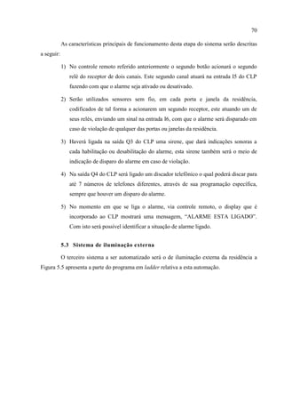 70 
As características principais de funcionamento desta etapa do sistema serão descritas a seguir: 
1) No controle remoto referido anteriormente o segundo botão acionará o segundo relé do receptor de dois canais. Este segundo canal atuará na entrada I5 do CLP fazendo com que o alarme seja ativado ou desativado. 
2) Serão utilizados sensores sem fio, em cada porta e janela da residência, codificados de tal forma a acionarem um segundo receptor, este atuando um de seus relés, enviando um sinal na entrada I6, com que o alarme será disparado em caso de violação de qualquer das portas ou janelas da residência. 
3) Haverá ligada na saída Q3 do CLP uma sirene, que dará indicações sonoras a cada habilitação ou desabilitação do alarme, esta sirene também será o meio de indicação de disparo do alarme em caso de violação. 
4) Na saída Q4 do CLP será ligado um discador telefônico o qual poderá discar para até 7 números de telefones diferentes, através de sua programação específica, sempre que houver um disparo do alarme. 
5) No momento em que se liga o alarme, via controle remoto, o display que é incorporado ao CLP mostrará uma mensagem, “ALARME ESTA LIGADO”. Com isto será possível identificar a situação de alarme ligado. 
5.3 Sistema de iluminação externa 
O terceiro sistema a ser automatizado será o de iluminação externa da residência a Figura 5.5 apresenta a parte do programa em ladder relativa a esta automação. 
 