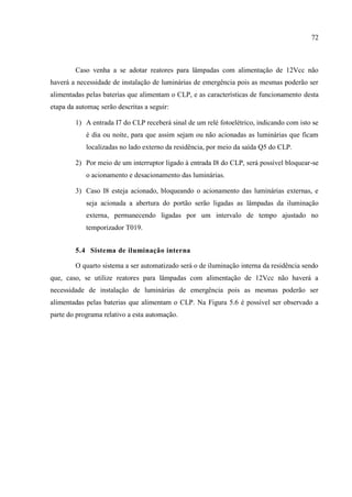 72 
Caso venha a se adotar reatores para lâmpadas com alimentação de 12Vcc não haverá a necessidade de instalação de luminárias de emergência pois as mesmas poderão ser alimentadas pelas baterias que alimentam o CLP, e as características de funcionamento desta etapa da automaç serão descritas a seguir: 
1) A entrada I7 do CLP receberá sinal de um relé fotoelétrico, indicando com isto se é dia ou noite, para que assim sejam ou não acionadas as luminárias que ficam localizadas no lado externo da residência, por meio da saída Q5 do CLP. 
2) Por meio de um interruptor ligado à entrada I8 do CLP, será possível bloquear-se o acionamento e desacionamento das luminárias. 
3) Caso I8 esteja acionado, bloqueando o acionamento das luminárias externas, e seja acionada a abertura do portão serão ligadas as lâmpadas da iluminação externa, permanecendo ligadas por um intervalo de tempo ajustado no temporizador T019. 
5.4 Sistema de iluminação interna 
O quarto sistema a ser automatizado será o de iluminação interna da residência sendo que, caso, se utilize reatores para lâmpadas com alimentação de 12Vcc não haverá a necessidade de instalação de luminárias de emergência pois as mesmas poderão ser alimentadas pelas baterias que alimentam o CLP. Na Figura 5.6 é possível ser observado a parte do programa relativo a esta automação. 
 