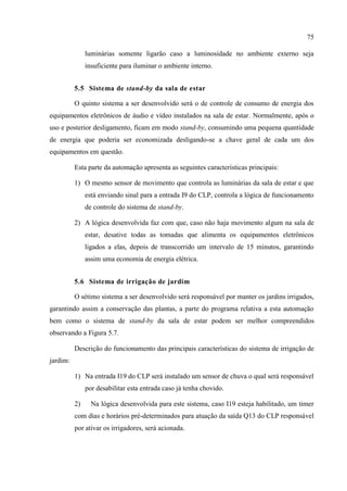 75 
luminárias somente ligarão caso a luminosidade no ambiente externo seja insuficiente para iluminar o ambiente interno. 
5.5 Sistema de stand-by da sala de estar 
O quinto sistema a ser desenvolvido será o de controle de consumo de energia dos equipamentos eletrônicos de áudio e vídeo instalados na sala de estar. Normalmente, após o uso e posterior desligamento, ficam em modo stand-by, consumindo uma pequena quantidade de energia que poderia ser economizada desligando-se a chave geral de cada um dos equipamentos em questão. 
Esta parte da automação apresenta as seguintes características principais: 
1) O mesmo sensor de movimento que controla as luminárias da sala de estar e que está enviando sinal para a entrada I9 do CLP, controla a lógica de funcionamento de controle do sistema de stand-by. 
2) A lógica desenvolvida faz com que, caso não haja movimento algum na sala de estar, desative todas as tomadas que alimenta os equipamentos eletrônicos ligados a elas, depois de transcorrido um intervalo de 15 minutos, garantindo assim uma economia de energia elétrica. 
5.6 Sistema de irrigação de jardim 
O sétimo sistema a ser desenvolvido será responsável por manter os jardins irrigados, garantindo assim a conservação das plantas, a parte do programa relativa a esta automação bem como o sistema de stand-by da sala de estar podem ser melhor compreendidos observando a Figura 5.7. 
Descrição do funcionamento das principais características do sistema de irrigação de jardim: 
1) Na entrada I19 do CLP será instalado um sensor de chuva o qual será responsável por desabilitar esta entrada caso já tenha chovido. 
2) Na lógica desenvolvida para este sistema, caso I19 esteja habilitado, um timer com dias e horários pré-determinados para atuação da saída Q13 do CLP responsável por ativar os irrigadores, será acionada. 
 