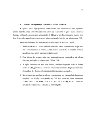 77 
5.7 Sistema de segurança residencial contra incêndio 
A Figura 5.8 traz o programa do sexto sistema a ser desenvolvido o de segurança contra incêndio, onde serão utilizados um sensor de vazamento de gás e outro sensor de fumaça. Utilizando sensores com alimentação de 12Vcc haverá funcionamento mesmo com falta de energia, podendo os mesmos serem alimentados pelas baterias que alimentam o CLP. 
As características de funcionamento deste sistema serão descritas a seguir: 
1) Na entrada I16 do CLP será recebido o sinal do sensor de vazamento de gás e na I17 o sinal do sensor de fumaça. Ambos estarão localizados na cozinha, ponto da residência mais sujeito a princípios de incêndio. 
2) Caso algum dos sensores atue será automaticamente bloqueada a válvula de alimentação de gás, através da saída Q12 do CLP. 
3) A lógica desenvolvida para este sistema, também bloqueará todas as demais saídas do CLP, garantindo assim que em caso de vazamento de gás ou incêndio a eletricidade dos demais sistemas da residência estejam desligados. 
4) No momento em que houver algum vazamento de gás ou caso haja fumaça no ambiente, no display incorporado ao CLP será mostrada uma mensagem, “VAZAMENTO DE GAS, FUMACA. SISTEMA BLOQUEADO”, com isto será possível identificar a situação de alarme ligado. 
 