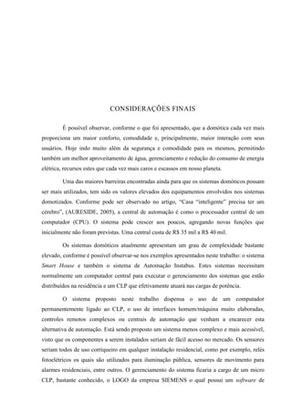 CONSIDERAÇÕES FINAIS 
É possível observar, conforme o que foi apresentado, que a domótica cada vez mais proporciona um maior conforto, comodidade e, principalmente, maior interação com seus usuários. Hoje indo muito além da segurança e comodidade para os mesmos, permitindo também um melhor aproveitamento de água, gerenciamento e redução do consumo de energia elétrica, recursos estes que cada vez mais caros e escassos em nosso planeta. 
Uma das maiores barreiras encontradas ainda para que os sistemas domóticos possam ser mais utilizados, tem sido os valores elevados dos equipamentos envolvidos nos sistemas domotizados. Conforme pode ser observado no artigo, “Casa “inteligente” precisa ter um cérebro”, (AURESIDE, 2005), a central de automação é como o processador central de um computador (CPU). O sistema pode crescer aos poucos, agregando novas funções que inicialmente não foram previstas. Uma central custa de R$ 35 mil a R$ 40 mil. 
Os sistemas domóticos atualmente apresentam um grau de complexidade bastante elevado, conforme é possível observar-se nos exemplos apresentados neste trabalho: o sistema Smart House e também o sistema de Automação Instabus. Estes sistemas necessitam normalmente um computador central para executar o gerenciamento dos sistemas que estão distribuídos na residência e um CLP que efetivamente atuará nas cargas de potência. 
O sistema proposto neste trabalho dispensa o uso de um computador permanentemente ligado ao CLP, o uso de interfaces homem/máquina muito elaboradas, controles remotos complexos ou centrais de automação que venham a encarecer esta alternativa de automação. Está sendo proposto um sistema menos complexo e mais acessível, visto que os componentes a serem instalados seriam de fácil acesso no mercado. Os sensores seriam todos de uso corriqueiro em qualquer instalação residencial, como por exemplo, relés fotoelétricos os quais são utilizados para iluminação pública, sensores de movimento para alarmes residenciais, entre outros. O gerenciamento do sistema ficaria a cargo de um micro CLP, bastante conhecido, o LOGO da empresa SIEMENS o qual possui um software de  
