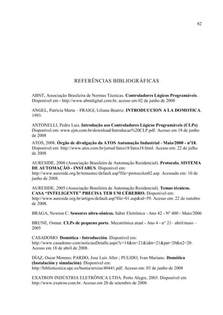 82 
REFERÊNCIAS BIBLIOGRÁFICAS 
ABNT, Associação Brasileira de Normas Técnicas. Controladores Lógicos Programáveis. Disponível em - http://www.abntdigital.com.br, acesso em 02 de junho de 2008 
ANGEL, Patrícia Marta – FRAIGI, Liliana Beatriz. INTRODUCCION A LA DOMOTICA. 1993. 
ANTONELLI, Pedro Luis. Introdução aos Controladores Lógicos Programáveis (CLPs). Disponível em: www.ejm.com.br/download/Introducao%20CLP.pdf. Acesso em 18 de junho de 2008 
ATOS, 2008. Órgão de divulgação da ATOS Automação Industrial - Maio/2000 - nº18. Disponível em: http://www.atos.com.br/jornal/fatos18/fatos18.html. Acesso em: 22 de julho de 2008 
AURESIDE, 2008 (Associação Brasileira de Automação Residencial). Protocolo. SISTEMA DE AUTOMAÇÃO - INSTABUS. Disponível em: http://www.aureside.org.br/temastec/default.asp?file=protocolos02.asp. Acessado em: 10 de junho de 2008. 
AURESIDE, 2005 (Associação Brasileira de Automação Residencial). Temas técnicos. CASA “INTELIGENTE” PRECISA TER UM CÉREBRO. Disponível em: http://www.aureside.org.br/artigos/default.asp?file=01.asp&id=59. Acesso em: 22 de outubro de 2008. 
BRAGA, Newton C. Sensores ultra-sônicos. Saber Eletrônica - Ano 42 - Nº 400 - Maio/2006 
BRUNE, Osmar. CLPs de pequeno porte. Mecatrônica atual - Ano 4 - n° 21– abril/maio – 2005 
CASADOMO. Domótica - Introducción. Disponível em: http://www.casadomo.com/noticiasDetalle.aspx?c=14&m=21&idm=21&pat=20&n2=20. Acesso em 18 de abril de 2008. 
DÍAZ, Oscar Moreno; PARDO, Jose Luís Aller ; PULIDO, Ivan Mariano. Domótica (Instalación y simulación). Disponivel em: http://bibliotecnica.upc.es/bustia/arxius/40441.pdf. Acesso em: 03 de junho de 2008 
EXATRON INDÚSTRIA ELETRÔNICA LTDA. Porto Alegre, 2003. Disponível em http://www.exatron.com.br. Acesso em 20 de setembro de 2008.  